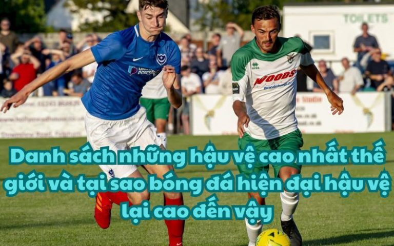 Danh sách những hậu vệ cao nhất thế giới và tại sao bóng đá hiện đại hậu vệ lại cao đến vậy