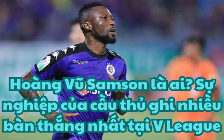 Hoàng Vũ Samson là ai? Sự nghiệp của cầu thủ ghi nhiều bàn thắng nhất tại V League