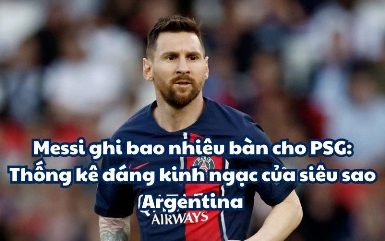 Messi ghi bao nhiêu bàn cho PSG: Thống kê đáng kinh ngạc của siêu sao Argentina