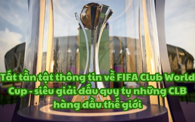 Tất tần tật thông tin về FIFA Club World Cup – siêu giải đấu quy tụ những CLB hàng đầu thế giới