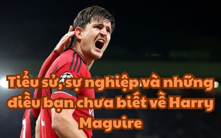 Tiểu sử, sự nghiệp và những điều bạn chưa biết về Harry Maguire